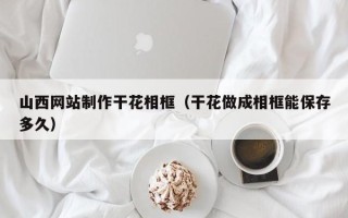 弥勒山西网站制作干花相框（干花做成相框能保存多久）